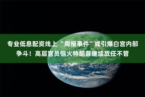 专业低息配资线上 “周报事件”或引爆白宫内部争斗！高层官员恼火特朗普继续放任不管