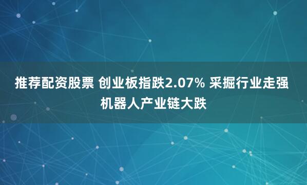 推荐配资股票 创业板指跌2.07% 采掘行业走强 机器人产业链大跌