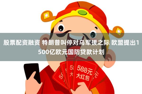 股票配资融资 特朗普叫停对乌军援之际 欧盟提出1500亿欧元国防贷款计划