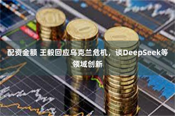 配资金额 王毅回应乌克兰危机，谈DeepSeek等领域创新