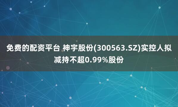 免费的配资平台 神宇股份(300563.SZ)实控人拟减持不超0.99%股份