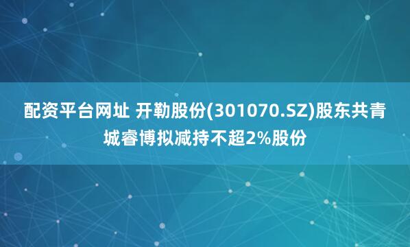 配资平台网址 开勒股份(301070.SZ)股东共青城睿博拟减持不超2%股份